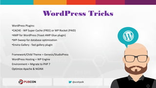 WordPress Tricks
WordPress Plugins:
•CACHE - WP Super Cache (FREE) or WP Rocket (PAID)
•AMP for WordPress (Yoast AMP Glue plugin)
•WP-Sweep for database optimization
•Envira Gallery - fast gallery plugin
Framework/Child Theme = Genesis/StudioPress
WordPress Hosting = WP Engine
Environment = Migrate to PHP 7
Optimize Apache & NGINX
 