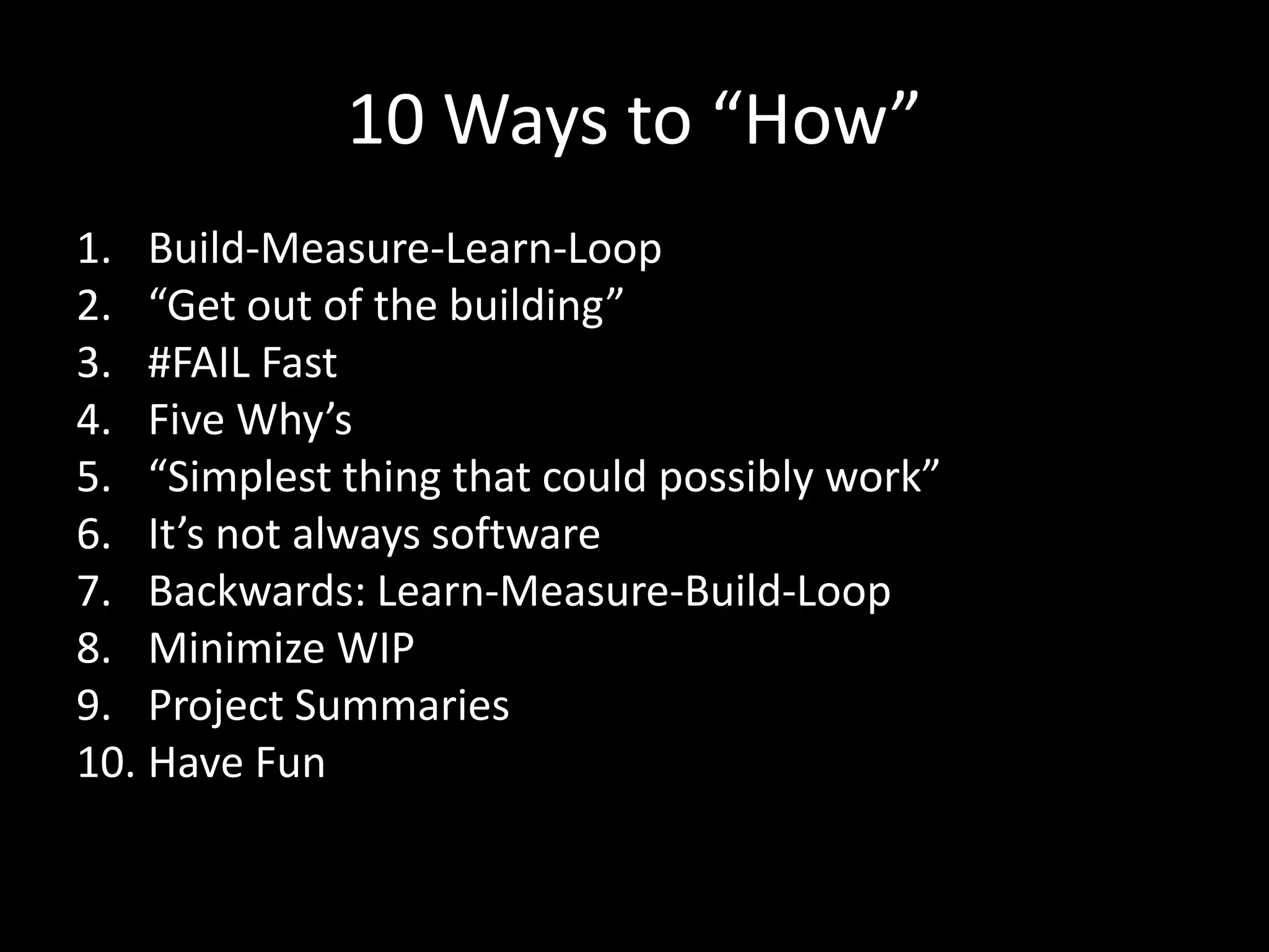 10 Ways to “How”
1. Build-Measure-Learn-Loop
2. “Get out of the building”
3. #FAIL Fast
4. Five Why’s
5. “Simplest thing that could possibly work”
6. It’s not always software
7. Backwards: Learn-Measure-Build-Loop
8. Minimize WIP
9. Project Summaries
10. Have Fun
 
