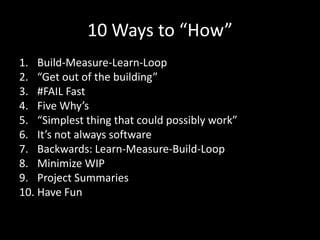 10 Ways to “How”
1. Build-Measure-Learn-Loop
2. “Get out of the building”
3. #FAIL Fast
4. Five Why’s
5. “Simplest thing that could possibly work”
6. It’s not always software
7. Backwards: Learn-Measure-Build-Loop
8. Minimize WIP
9. Project Summaries
10. Have Fun
 
