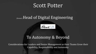 Scott Potter
(former) Head of Digital Engineering
To Autonomy & Beyond
Considerations for Leaders and Senior Management as their Teams Grow their
Capability, Responsibility and Autonomy
 