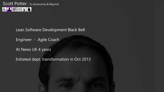 Lean Software Development Black Belt
Engineer - Agile Coach
At News UK 4 years
Initiated dept. transformation in Oct 2013
Scott Potter – To Autonomy & Beyond
 