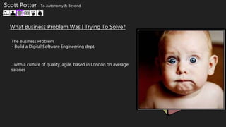 What Business Problem Was I Trying To Solve?
The Business Problem
- Build a Digital Software Engineering dept.
Scott Potter – To Autonomy & Beyond
...with a culture of quality, agile, based in London on average
salaries
 