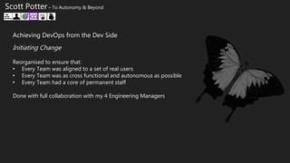 Scott Potter – To Autonomy & Beyond
Achieving DevOps from the Dev Side
Reorganised to ensure that:
• Every Team was aligned to a set of real users
• Every Team was as cross functional and autonomous as possible
• Every Team had a core of permanent staff
Done with full collaboration with my 4 Engineering Managers
Initiating Change
 