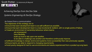 An Extract from a communication
The objectives of this strategy are to:
● Ensure that each development team is as self sufficient as possible,
● Ensure that each development team is cross functional & resilient, with no single points of failure,
● Create an environment of ownership behaviour where teams:
are empowered,
have flexibility,
build up trust to rely upon one another,
to be able to challenge one another and therefore continuously improve,
● Sufficient knowledge to design end-to-end systems more successfully than was previously capable,
● Ensure teams are able to respond to changing requirements,
● Avoid poorly designed & hard to use environments and stacks experienced from a pooled sys eng team.
Scott Potter – To Autonomy & Beyond
Achieving DevOps from the Dev Side
Systems Engineering & DevOps Strategy
 