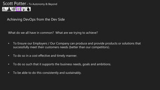 • To Ensure our Employers / Our Company can produce and provide products or solutions that
successfully meet their customers needs (better than our competitors).
• To do so in a cost effective and timely manner.
• To do so such that it supports the business needs, goals and ambitions.
• To be able to do this consistently and sustainably.
What do we all have in common? What are we trying to achieve?
Scott Potter – To Autonomy & Beyond
Achieving DevOps from the Dev Side
 