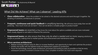 What Did We Achieve? What can I observe? Leading KPIs
• Close collaboration - share the problem to be solved or the desired outcome and work through it together. No
dictating of solutions, architectures or process.
• Frequent, continuous and quick feedback to amplifying learning. We all know more today than we did
yesterday. How much more can we learn? How can we derisk a complex project or product build?
• Empowered teams are essential as they know the most about the options available and are more motivated
when closely aligned to and able to influence the outcome.
• Empowered teams can also ensure that they only do what is needed and no more, keeping solutions as
simple as possible, making time to market quicker and enhancement and maintenance easier.
• Micro services architecture:
• Release working software early & often to increase feedback, and opportunity to learn and optimise the product.
• Initiate new builds with the lightest build and deployment pipeline to production.
• Prove the technology choices, base architecture, processes and tooling as early as possible so that be every
subsequent product increment is known to be a true, complete increment (no more work required).
Scott Potter – To Autonomy & Beyond
 
