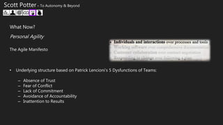 The Agile Manifesto
• Underlying structure based on Patrick Lencioni’s 5 Dysfunctions of Teams:
– Absence of Trust
– Fear of Conflict
– Lack of Commitment
– Avoidance of Accountability
– Inattention to Results
What Now?
Personal Agility
Scott Potter – To Autonomy & Beyond
 