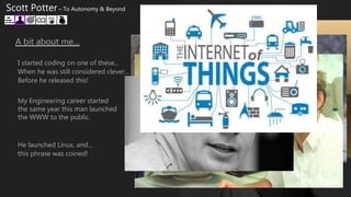 A bit about me…
I started coding on one of these...
When he was still considered clever...
Before he released this!
My Engineering career started
the same year this man launched
the WWW to the public.
He launched Linux, and...
this phrase was coined!
Scott Potter – To Autonomy & Beyond
 