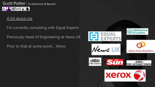 A bit about me
I’m currently consulting with Equal Experts
Previously Head of Engineering at News UK
Prior to that at some point… Xerox
Scott Potter – To Autonomy & Beyond
 