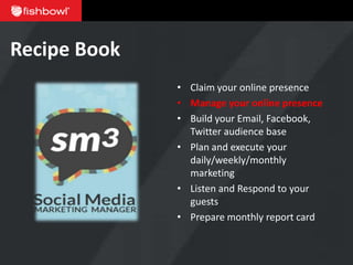 Recipe Book
              • Claim your online presence
              • Manage your online presence
              • Build your Email, Facebook,
                Twitter audience base
              • Plan and execute your
                daily/weekly/monthly
                marketing
              • Listen and Respond to your
                guests
              • Prepare monthly report card
 