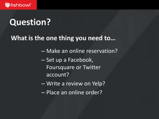 Question?
What is the one thing you need to…
         – Make an online reservation?
         – Set up a Facebook,
           Foursquare or Twitter
           account?
         – Write a review on Yelp?
         – Place an online order?
 