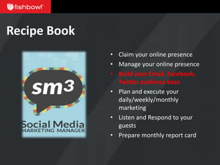 Recipe Book
              • Claim your online presence
              • Manage your online presence
              • Build your Email, Facebook,
                Twitter audience base
              • Plan and execute your
                daily/weekly/monthly
                marketing
              • Listen and Respond to your
                guests
              • Prepare monthly report card
 