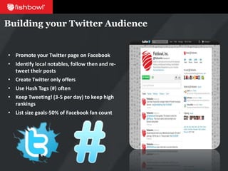 Building your Twitter Audience


• Promote your Twitter page on Facebook
• Identify local notables, follow then and re-
  tweet their posts
• Create Twitter only offers
• Use Hash Tags (#) often
• Keep Tweeting! (3-5 per day) to keep high
  rankings
• List size goals-50% of Facebook fan count
 