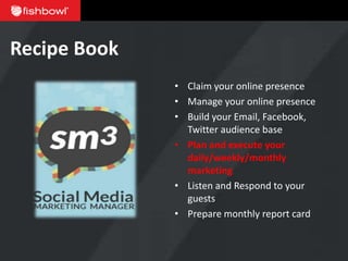 Recipe Book
              • Claim your online presence
              • Manage your online presence
              • Build your Email, Facebook,
                Twitter audience base
              • Plan and execute your
                daily/weekly/monthly
                marketing
              • Listen and Respond to your
                guests
              • Prepare monthly report card
 