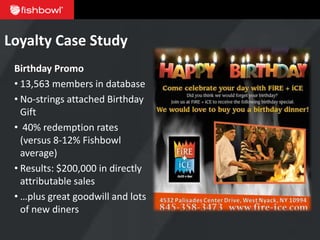 Loyalty Case Study
 Birthday Promo
 • 13,563 members in database
 • No-strings attached Birthday
   Gift
 • 40% redemption rates
   (versus 8-12% Fishbowl
   average)
 • Results: $200,000 in directly
   attributable sales
 • …plus great goodwill and lots
   of new diners
 