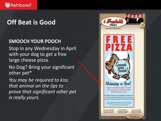 Off Beat is Good

SMOOCH YOUR POOCH
Stop in any Wednesday in April
with your dog to get a free
large cheese pizza.
No Dog? Bring your significant
other pet*
You may be required to kiss
that animal on the lips to
prove that significant other pet
is really yours.
 