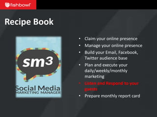 Recipe Book
              • Claim your online presence
              • Manage your online presence
              • Build your Email, Facebook,
                Twitter audience base
              • Plan and execute your
                daily/weekly/monthly
                marketing
              • Listen and Respond to your
                guests
              • Prepare monthly report card
 