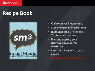 Recipe Book
              • Claim your online presence
              • Manage your online presence
              • Build your Email, Facebook,
                Twitter audience base
              • Plan and execute your
                daily/weekly/monthly
                marketing
              • Listen and Respond to your
                guests
              • Prepare monthly report card
 