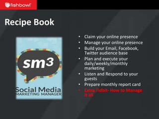 Recipe Book
              • Claim your online presence
              • Manage your online presence
              • Build your Email, Facebook,
                Twitter audience base
              • Plan and execute your
                daily/weekly/monthly
                marketing
              • Listen and Respond to your
                guests
              • Prepare monthly report card
              • Extra Tidbit- How to Manage
                it all
 
