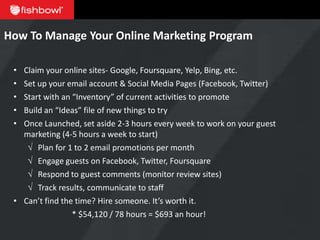 How To Manage Your Online Marketing Program

 • Claim your online sites- Google, Foursquare, Yelp, Bing, etc.
 • Set up your email account & Social Media Pages (Facebook, Twitter)
 • Start with an “Inventory” of current activities to promote
 • Build an “Ideas” file of new things to try
 • Once Launched, set aside 2-3 hours every week to work on your guest
   marketing (4-5 hours a week to start)
    √ Plan for 1 to 2 email promotions per month
    √ Engage guests on Facebook, Twitter, Foursquare
    √ Respond to guest comments (monitor review sites)
    √ Track results, communicate to staff
 • Can’t find the time? Hire someone. It’s worth it.
                 * $54,120 / 78 hours = $693 an hour!
 