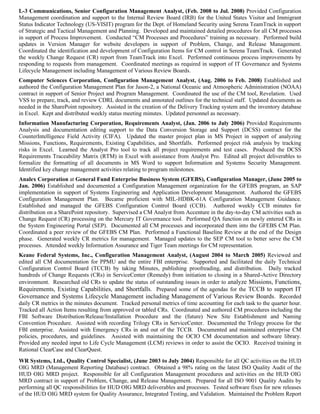 L-3 Communications, Senior Configuration Management Analyst, (Feb. 2008 to Jul. 2008) Provided Configuration
Management coordination and support to the Internal Review Board (IRB) for the United States Visitor and Immigrant
Status Indicator Technology (US-VISIT) program for the Dept. of Homeland Security using Serena TeamTrack in support
of Strategic and Tactical Management and Planning. Developed and maintained detailed procedures for all CM processes
in support of Process Improvement. Conducted “CM Processes and Procedures” training as necessary. Performed build
updates in Version Manager for website developers in support of Problem, Change, and Release Management.
Coordinated the identification and development of Configuration Items for CM control in Serena TeamTrack. Generated
the weekly Change Request (CR) report from TeamTrack into Excel. Performed continuous process improvements by
responding to requests from management. Coordinated meetings as required in support of IT Governance and Systems
Lifecycle Management including Management of Various Review Boards.
Computer Sciences Corporation, Configuration Management Analyst, (Aug. 2006 to Feb. 2008) Established and
authored the Configuration Management Plan for Jason-2, a National Oceanic and Atmospheric Administration (NOAA)
contract in support of Senior Project and Program Management. Coordinated the use of the CM tool, Revelation. Used
VSS to prepare, track, and review CDRL documents and annotated outlines for the technical staff. Updated documents as
needed in the SharePoint repository. Assisted in the creation of the Delivery Tracking system and the inventory database
in Excel. Kept and distributed weekly status meeting minutes. Updated personnel as necessary.
Information Manufacturing Corporation, Requirements Analyst, (Jan. 2006 to July 2006) Provided Requirements
Analysis and documentation editing support to the Data Conversion Storage and Support (DCSS) contract for the
CounterIntelligence Field Activity (CIFA). Updated the master project plan in MS Project in support of analyzing
Missions, Functions, Requirements, Existing Capabilities, and Shortfalls. Performed project risk analysis by tracking
risks in Excel. Learned the Analyst Pro tool to track all project requirements and test cases. Produced the DCSS
Requirements Traceability Matrix (RTM) in Excel with assistance from Analyst Pro. Edited all project deliverables to
formalize the formatting of all documents in MS Word to support Information and Systems Security Management.
Identified key change management activities relating to program milestones.
Analex Corporation at General Fund Enterprise Business System (GFEBS), Configuration Manager, (June 2005 to
Jan. 2006) Established and documented a Configuration Management organization for the GFEBS program, an SAP
implementation in support of Systems Engineering and Application Development Management. Authored the GFEBS
Configuration Management Plan. Became proficient with MIL-HDBK-61A Configuration Management Guidance.
Established and managed the GFEBS Configuration Control Board (CCB). Authored weekly CCB minutes for
distribution on a SharePoint repository. Supervised a CM Analyst from Accenture in the day-to-day CM activities such as
Change Request (CR) processing on the Mercury IT Governance tool. Performed QA function on newly entered CRs in
the System Engineering Portal (SEP). Documented all CM processes and incorporated them into the GFEBS CM Plan.
Coordinated a peer review of the GFEBS CM Plan. Performed a Functional Baseline Review at the end of the Design
phase. Generated weekly CR metrics for management. Managed updates to the SEP CM tool to better serve the CM
processes. Attended weekly Information Assurance and Tiger Team meetings for CM representation.
Keane Federal Systems, Inc., Configuration Management Analyst, (August 2004 to March 2005) Reviewed and
edited all CM documentation for PPMU and the entire FBI enterprise. Supported and facilitated the daily Technical
Configuration Control Board (TCCB) by taking Minutes, publishing proofreading, and distribution. Daily tracked
hundreds of Change Requests (CRs) in ServiceCenter (Remedy) from initiation to closing in a Shared-Active Directory
environment. Researched old CRs to update the status of outstanding issues in order to analyze Missions, Functions,
Requirements, Existing Capabilities, and Shortfalls. Prepared some of the agendas for the TCCB to support IT
Governance and Systems Lifecycle Management including Management of Various Review Boards. Recorded
daily CR metrics in the minutes document. Tracked personal metrics of time accounting for each task to the quarter hour.
Tracked all Action Items resulting from approved or tabled CRs. Coordinated and authored CM procedures including the
FBI Software Distribution/Release/Installation Procedure and the (future) New Site Establishment and Naming
Convention Procedure. Assisted with recording Trilogy CRs in ServiceCenter. Documented the Trilogy process for the
FBI enterprise. Assisted with Emergency CRs in and out of the TCCB. Documented and maintained enterprise CM
policies, procedures, and guidelines. Assisted with maintaining the OCIO CM documentation and software library.
Provided any needed input to Life Cycle Management (LCM) reviews in order to assist the OCIO. Received training in
Rational ClearCase and ClearQuest.
WR Systems, Ltd., Quality Control Specialist, (June 2003 to July 2004) Responsible for all QC activities on the HUD
OIG MRD (Management Reporting Database) contract. Obtained a 98% rating on the latest ISO Quality Audit of the
HUD OIG MRD project. Responsible for all Configuration Management procedures and activities on the HUD OIG
MRD contract in support of Problem, Change, and Release Management. Prepared for all ISO 9001 Quality Audits by
performing all QC responsibilities for HUD OIG MRD deliverables and processes. Tested software fixes for new releases
of the HUD OIG MRD system for Quality Assurance, Integrated Testing, and Validation. Maintained the Problem Report
 