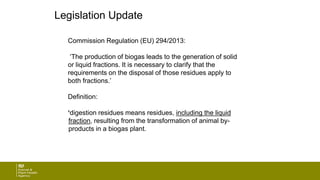 Legislation Update
Commission Regulation (EU) 294/2013:
‘The production of biogas leads to the generation of solid
or liquid fractions. It is necessary to clarify that the
requirements on the disposal of those residues apply to
both fractions.’
Definition:
‘digestion residues means residues, including the liquid
fraction, resulting from the transformation of animal by-
products in a biogas plant.
 