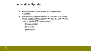 Legislation Update
• Both liquid and solid material is in scope of the
regulation.
• If liquid is discharged to sewer or tankered to a Waste
Water Treatment Works (WWTW) then the WWTW will
need to meet ABPR requirements:
• Documentation
• traceability
• grazing ban
 