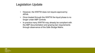 Legislation Update
• However, the WWTW does not require approval by
APHA.
• Once treated through the WWTW the liquid phase is no
longer under ABP controls
• In practice many WWTW may already be compliant with
the ABP documentation and grazing ban requirements
through observance of the Safe Sludge Matrix.
 