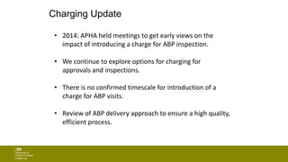 Charging Update
• 2014: APHA held meetings to get early views on the
impact of introducing a charge for ABP inspection.
• We continue to explore options for charging for
approvals and inspections.
• There is no confirmed timescale for introduction of a
charge for ABP visits.
• Review of ABP delivery approach to ensure a high quality,
efficient process.
 