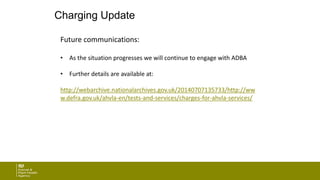 Charging Update
Future communications:
• As the situation progresses we will continue to engage with ADBA
• Further details are available at:
http://webarchive.nationalarchives.gov.uk/20140707135733/http://ww
w.defra.gov.uk/ahvla-en/tests-and-services/charges-for-ahvla-services/
 