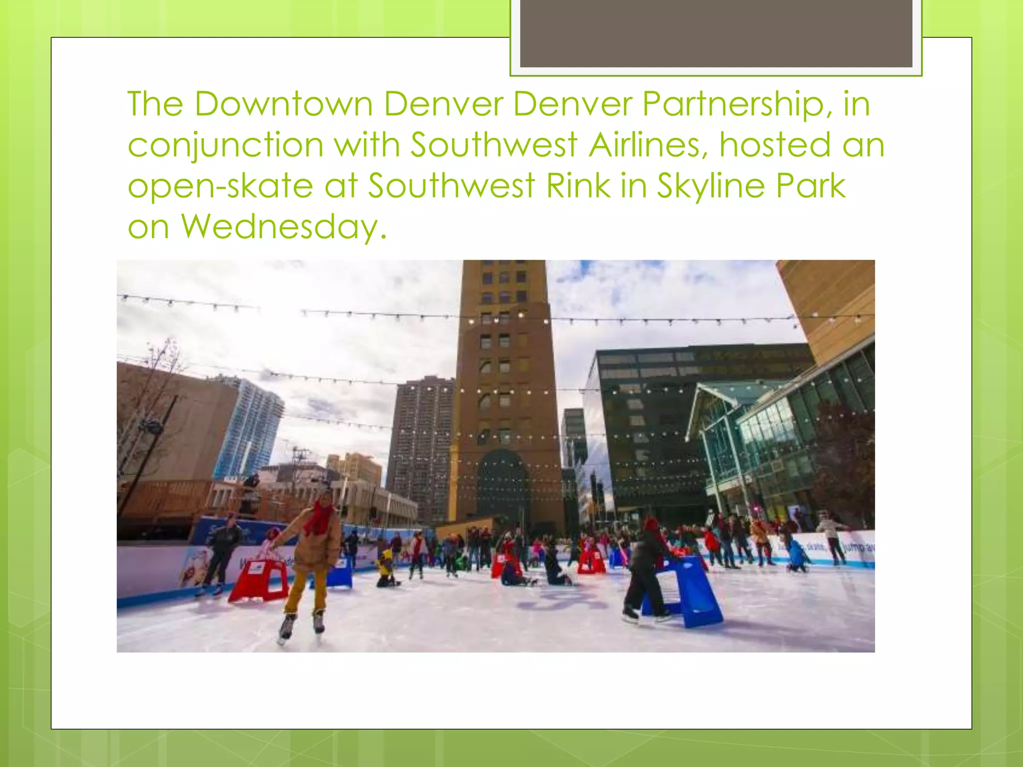 The Downtown Denver Denver Partnership, in
conjunction with Southwest Airlines, hosted an
open-skate at Southwest Rink in Skyline Park
on Wednesday.