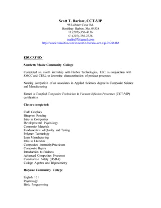 Scott T. Barlow, CCT-VIP
98 Lobster Cove Rd.
Boothbay Harbor, Me. 04538
H: (207)-350-4136
C: (207)-350-2326
seafire07@gmail.com
https://www.linkedin.com/in/scott-t-barlow-cct-vip-2b2a81b8
EDUCATION
Southern Maine Community College
Completed six month internship with Harbor Technologies, LLC, in conjunction with
SMCC and CERL to determine characterization of product processes
Nearing completion of an Associates in Applied Sciences degree in Composite Science
and Manufacturing
Earned a Certified Composite Technician in Vacuum Infusion Processes (CCT-VIP)
certification
Classes completed:
CAD Graphics
Blueprint Reading
Intro to Composites
Developmental Psychology
Composite Materials
Fundamentals of Quality and Testing
Polymer Technology
Lean Manufacturing
Intro to Literature
Composites Internship/Practicum
Composite Repair
Introduction to Business
Advanced Composites Processes
Construction Safety (OSHA)
College Algebra and Trigonometry
Holyoke Community College
English 101
Psychology
Basic Programming
 