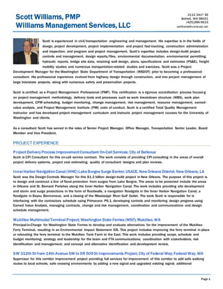 Page 1
Scott is experienced in civil/transportation engineering and management. His expertise is in the fields of
design, project development, project implementation and project fast-tracking, construction administration
and inspection, and program and project management. Scott’s expertise includes design-build project
controls and management, design reports/files, environmental documentation, environmental permitting,
hydraulic reports, bridge site data, retaining wall design, plans, specifications and estimates (PS&E), freight
mobility studies and numerous transportation-related studies and exercises. Scott was a Project
Development Manager for the Washington State Department of Transportation (WSDOT) prior to becoming a professional
consultant. His professional experience evolved from highway design through construction, and into project management of
large Interstate projects, along with numerous safety and preservation projects.
Scott is certified as a Project Management Professional (PMP). This certification is a rigorous accreditation process focusing
on project management methodology, delivery tools and processes such as work breakdown structure (WBS), work plan
development, CPM scheduling, budget monitoring, change management, risk management, resource management, earned-
value analysis, and Project Management Institute (PMI) code of conduct. Scott is a certified Total Quality Management
instructor and has developed project management curriculum and instructs project management courses for the University of
Washington and clients.
As a consultant Scott has served in the roles of Senior Project Manager, Office Manager, Transportation Sector Leader, Board
Member and Vice President.
PROJECT EXPERIENCE
ProjectDelivery Process ImprovementConsultant On-Call Services; City of Bellevue
Scott is CPI Consultant for this on-call service contract. The work consists of providing CPI consulting in the areas of overall
project delivery systems, project cost estimating, quality of consultant designs and plan reviews.
InnerHarbor Navigation Canal (IHNC) LakeBorgne Surge Barrier; USACE, New Orleans District; New Orleans, LA
Scott was the Design Controls Manager for this $1.3 billion design-build project in New Orleans. The purpose of this project is
to design and construct a line of flood protection from surges from Lake Borgne. The areas to be protected include the areas
in Orleans and St. Bernard Parishes along the Inner Harbor Navigation Canal. The work includes providing site development
and storm and surge protections in the form of floodwalls, a navigation floodgate in the Inner Harbor Navigation Canal, a
floodgate in Bayou Bienveneue, and a closing of the Mississippi River Gulf Outlet. The work Scott is responsible for is
interfacing with the contractors schedule using Primavera P6.1, developing controls and monitoring design progress using
Earned Value Analysis, managing contracts, change and risk management, coordination and communications and design
schedule management.
Mukilteo Multimodal Terminal Project; Washington State Ferries(WSF); Mukilteo, WA
Principal-in-Charge for Washington State Ferries to develop and evaluate alternatives for the improvement of the Mukilteo
Ferry Terminal, resulting in an Environmental Impact Statement EIS. This project includes improving the ferry terminal in place
or relocating the ferry terminal to the Mukilteo Tank Farm to the East. This work includes providing scope, schedule and
budget monitoring; strategy and leadership for the team and FTA communications; coordination with stakeholders; risk
identification and management; and concept and alternative identification and development review.
SW 312th Stfrom 14th Avenue SW to SR 509St Improvements Project; City of Federal Way; Federal Way, WA
Supervisor for this corridor improvement project providing full services for improvement of this corridor to add safe walking
routes to local schools, safe crossing environments by adding a new signal and upgraded existing signal, additional
2112 241st SE
Bothell, WA 98021
(425)286-9615
swilliams@comcast.net
Scott Williams, PMP
Williams Management Services, LLC
 