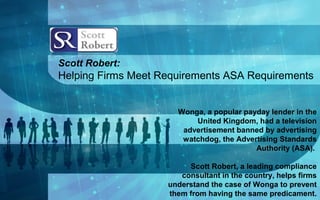 Scott Robert:
Helping Firms Meet Requirements ASA Requirements
Wonga, a popular payday lender in the
United Kingdom, had a television
advertisement banned by advertising
watchdog, the Advertising Standards
Authority (ASA).
Scott Robert, a leading compliance
consultant in the country, helps firms
understand the case of Wonga to prevent
them from having the same predicament.
 