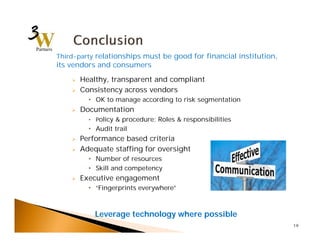  Healthy, transparent and compliant 
 Consistency across vendors 
• OK to manage according to risk segmentation 
 Documentation 
• Policy & procedure; Roles & responsibilities 
• Audit trail 
 Performance based criteria 
 Adequate staffing for oversight 
• Number of resources 
• Skill and competency 
 Executive engagement 
• “Fingerprints everywhere” 
19 
Third-party relationships must be good for financial institution, 
its vendors and consumers 
Leverage technology where possible 
 