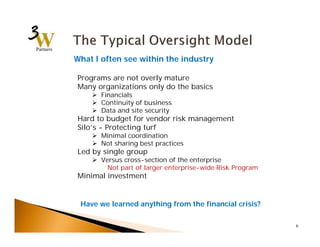 6 
What I often see within the industry 
Programs are not overly mature 
Many organizations only do the basics 
 Financials 
 Continuity of business 
 Data and site security 
Hard to budget for vendor risk management 
Silo’s - Protecting turf 
 Minimal coordination 
 Not sharing best practices 
Led by single group 
 Versus cross-section of the enterprise 
Not part of larger enterprise-wide Risk Program 
Minimal investment 
Have we learned anything from the financial crisis? 
 