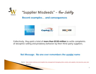 7 
Recent examples… and consequences 
Collectively, they paid a total of more than $530 million to settle complaints 
of deceptive selling and predatory behavior by their third-party suppliers. 
Net Message: No one ever remembers the vendor name 
Source: http://www.mckinsey.com/insights/risk_management/managing_when_vendor_and_supplier_risk_becomes_your_own 
July 2013 
 