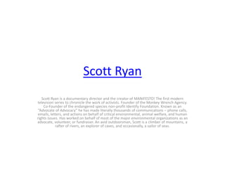 Scott Ryan
Scott Ryan is a documentary director and the creator of MANIFESTO! The first modern
television series to chronicle the work of activists. Founder of the Monkey Wrench Agency.
Co-Founder of the endangered species non-profit Identify Foundation. Known as an
“Advocate of Advocacy” he has made literally thousands of communications – phone calls,
emails, letters, and actions on behalf of critical environmental, animal welfare, and human
rights issues. Has worked on behalf of most of the major environmental organizations as an
advocate, volunteer, or fundraiser. An avid outdoorsman, Scott is a climber of mountains, a
rafter of rivers, an explorer of caves, and occasionally, a sailor of seas.
 