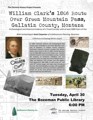 3
William Clark’s 1806 Route
Over Green Mountain Pass,
Gallatin County, Montana
Archaeological and Historical Evidence of a Travel Corridor with at least 5000 Years of Use
With Archaeologist Scott Carpenter of InteResources Planning, Bozeman
A Montana Archaeology Month Lecture
The Extreme History Project Presents
In 2005, historical research and archaeological field
surveys were conducted in the Green Mountain area,
east of Bozeman, in Gallatin County, Montana.
Preliminary historical research revealed that William
Clark’s return route of July 15, 1806, and the Bozeman
Trail of 1864-1868 traversed the project area. Detailed
historical research and archaeological surveys revealed
the locations of prehistoric habitation and tool
production sites, the single-day route of William Clark in
1806, the Bozeman Trail corridor, Fort Ellis Military
trails dating from 1867-1886, as well as late 19
th
and
early 20
th
century wagon and stage roads throughout
the area. This multi-disciplinary project, with geospatial
plotting, documents continuous prehistoric and historic
period use of the same general travel corridor for
approximately the past 5000 years.
Tuesday, April 30
The Bozeman Public Library
6:00 PM
The Extreme History Project
www.extremehistory.wordpress.com
 