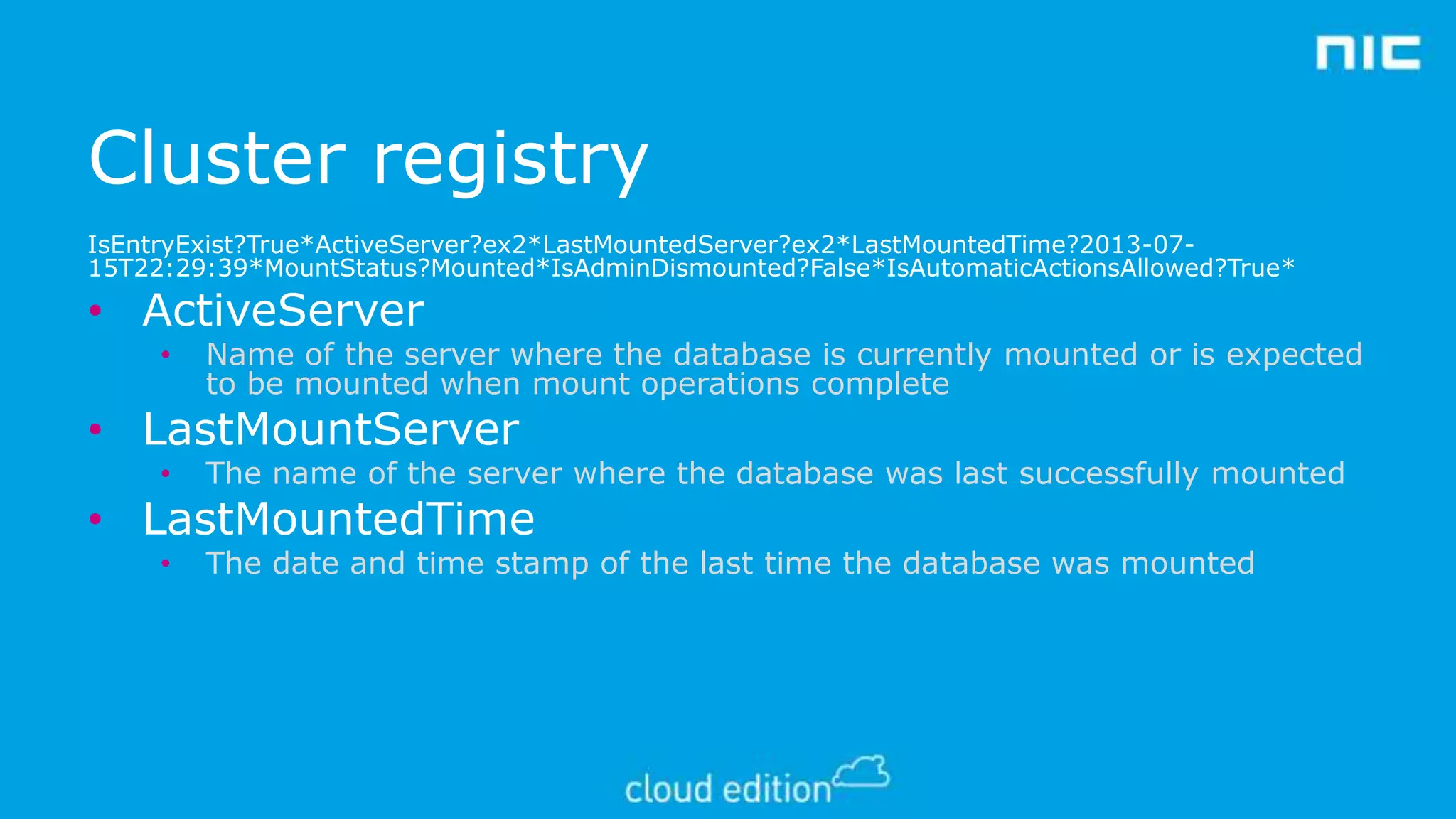 Cluster registry
IsEntryExist?True*ActiveServer?ex2*LastMountedServer?ex2*LastMountedTime?2013-0715T22:29:39*MountStatus?Mounted*IsAdminDismounted?False*IsAutomaticActionsAllowed?True*

• ActiveServer
•

Name of the server where the database is currently mounted or is expected
to be mounted when mount operations complete

• LastMountServer
•

The name of the server where the database was last successfully mounted

•

The date and time stamp of the last time the database was mounted

• LastMountedTime

 