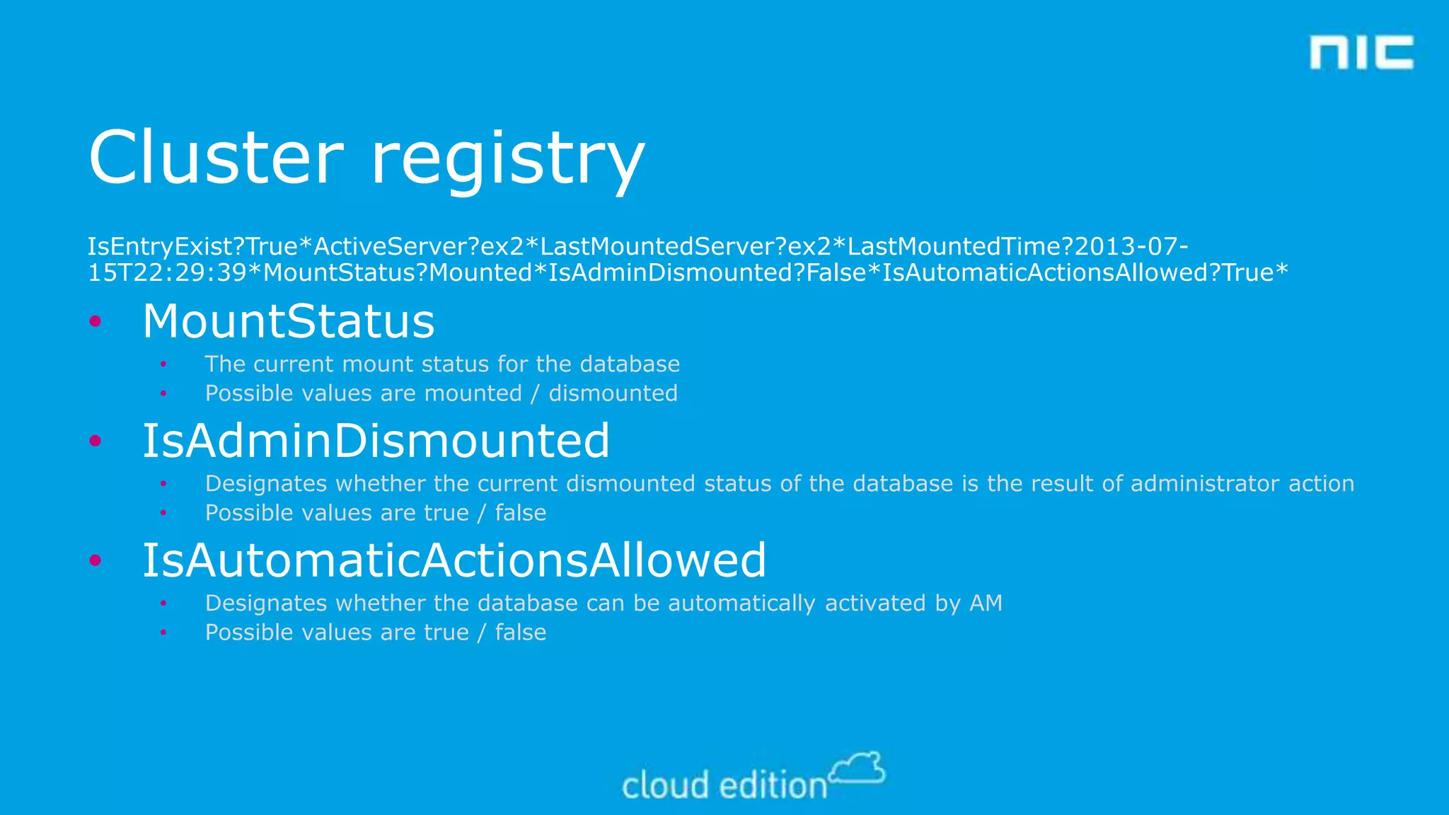 Cluster registry
IsEntryExist?True*ActiveServer?ex2*LastMountedServer?ex2*LastMountedTime?2013-0715T22:29:39*MountStatus?Mounted*IsAdminDismounted?False*IsAutomaticActionsAllowed?True*

• MountStatus
•
•

The current mount status for the database
Possible values are mounted / dismounted

• IsAdminDismounted
•
•

Designates whether the current dismounted status of the database is the result of administrator action
Possible values are true / false

• IsAutomaticActionsAllowed
•
•

Designates whether the database can be automatically activated by AM
Possible values are true / false

 