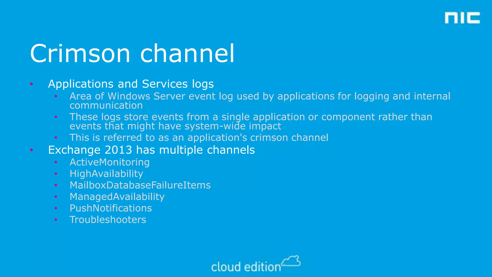 Crimson channel
•

Applications and Services logs

•

Area of Windows Server event log used by applications for logging and internal
communication
These logs store events from a single application or component rather than
events that might have system-wide impact
This is referred to as an application's crimson channel

•
•
•
•
•
•

ActiveMonitoring
HighAvailability
MailboxDatabaseFailureItems
ManagedAvailability
PushNotifications
Troubleshooters

•

•

•

Exchange 2013 has multiple channels

 