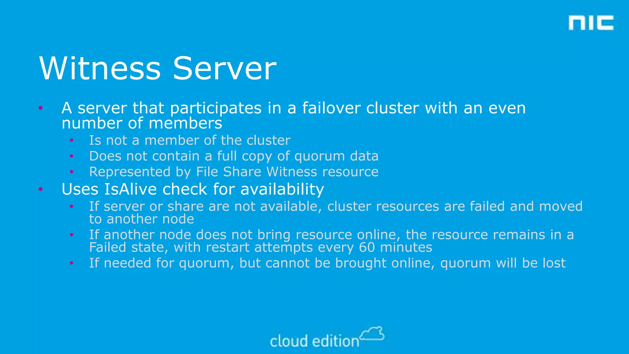 Witness Server
•

A server that participates in a failover cluster with an even
number of members
•
•
•

•

Is not a member of the cluster
Does not contain a full copy of quorum data
Represented by File Share Witness resource

•

If server or share are not available, cluster resources are failed and moved
to another node
If another node does not bring resource online, the resource remains in a
Failed state, with restart attempts every 60 minutes
If needed for quorum, but cannot be brought online, quorum will be lost

Uses IsAlive check for availability
•
•

 