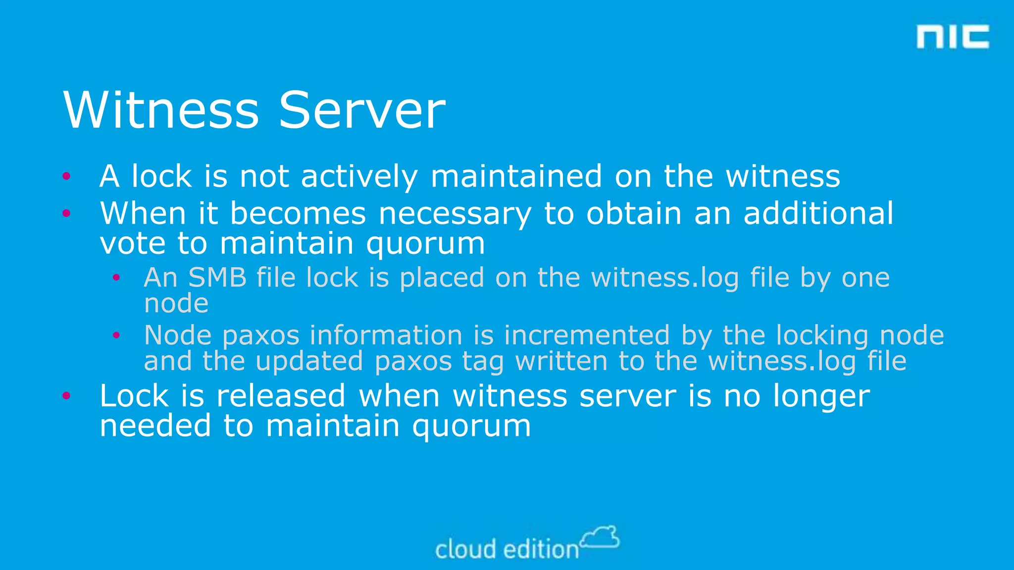 Witness Server
• A lock is not actively maintained on the witness
• When it becomes necessary to obtain an additional
vote to maintain quorum

• An SMB file lock is placed on the witness.log file by one
node
• Node paxos information is incremented by the locking node
and the updated paxos tag written to the witness.log file

• Lock is released when witness server is no longer
needed to maintain quorum

 