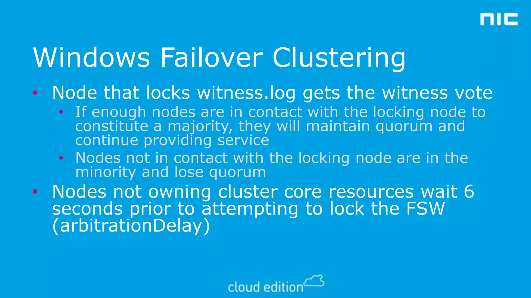 Windows Failover Clustering
• Node that locks witness.log gets the witness vote
• If enough nodes are in contact with the locking node to
constitute a majority, they will maintain quorum and
continue providing service
• Nodes not in contact with the locking node are in the
minority and lose quorum

• Nodes not owning cluster core resources wait 6
seconds prior to attempting to lock the FSW
(arbitrationDelay)

 