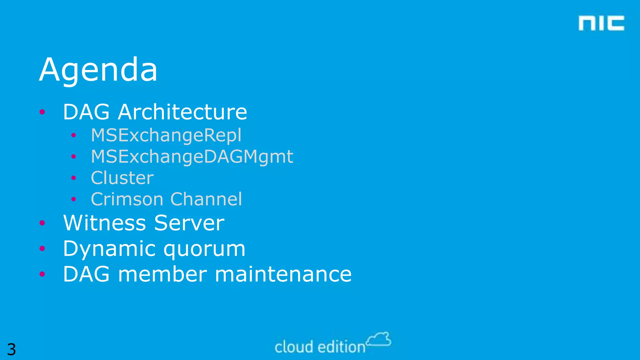 Agenda
• DAG Architecture
•
•
•
•

MSExchangeRepl
MSExchangeDAGMgmt
Cluster
Crimson Channel

• Witness Server
• Dynamic quorum
• DAG member maintenance
3

 