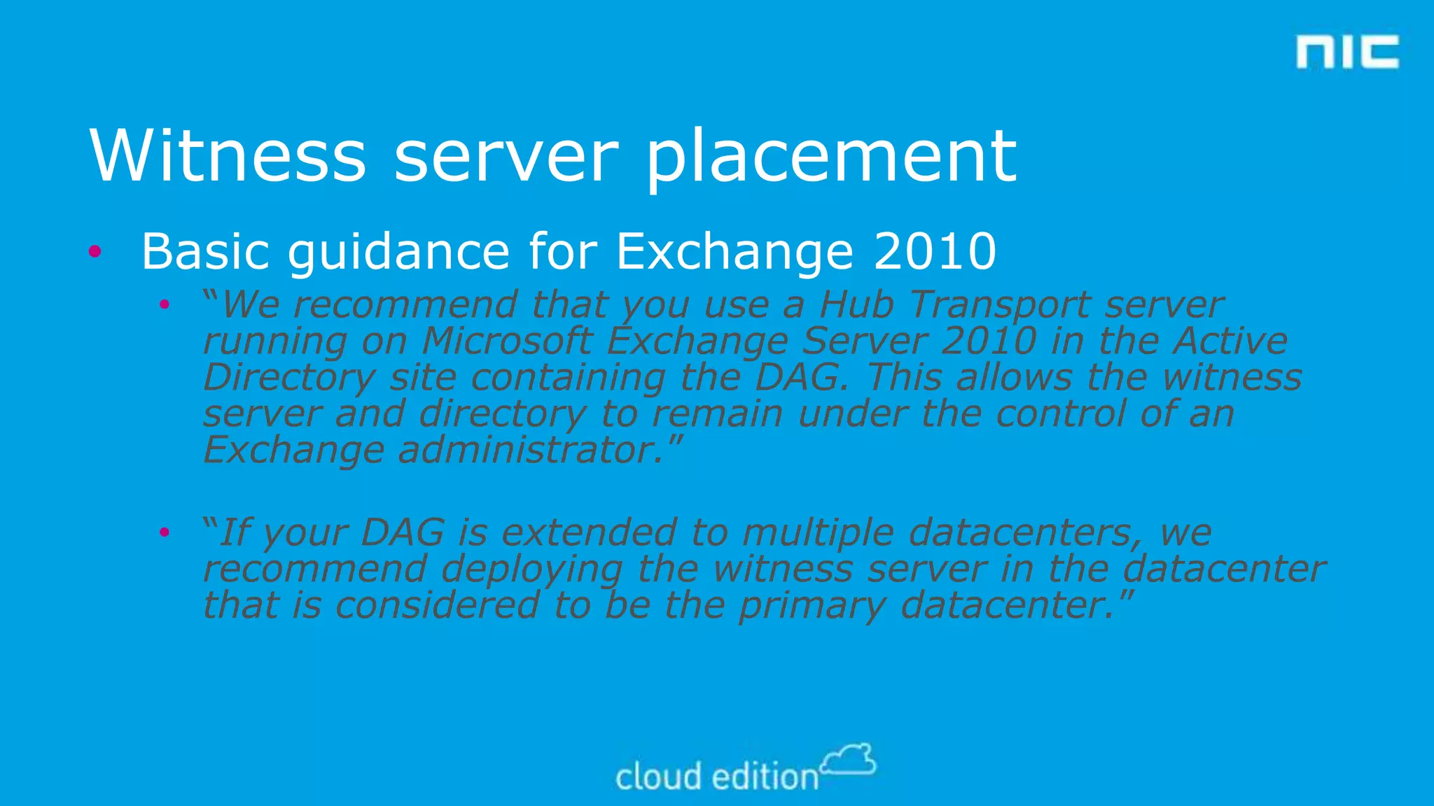 Witness server placement
• Basic guidance for Exchange 2010
• “We recommend that you use a Hub Transport server
running on Microsoft Exchange Server 2010 in the Active
Directory site containing the DAG. This allows the witness
server and directory to remain under the control of an
Exchange administrator.”
• “If your DAG is extended to multiple datacenters, we
recommend deploying the witness server in the datacenter
that is considered to be the primary datacenter.”

 