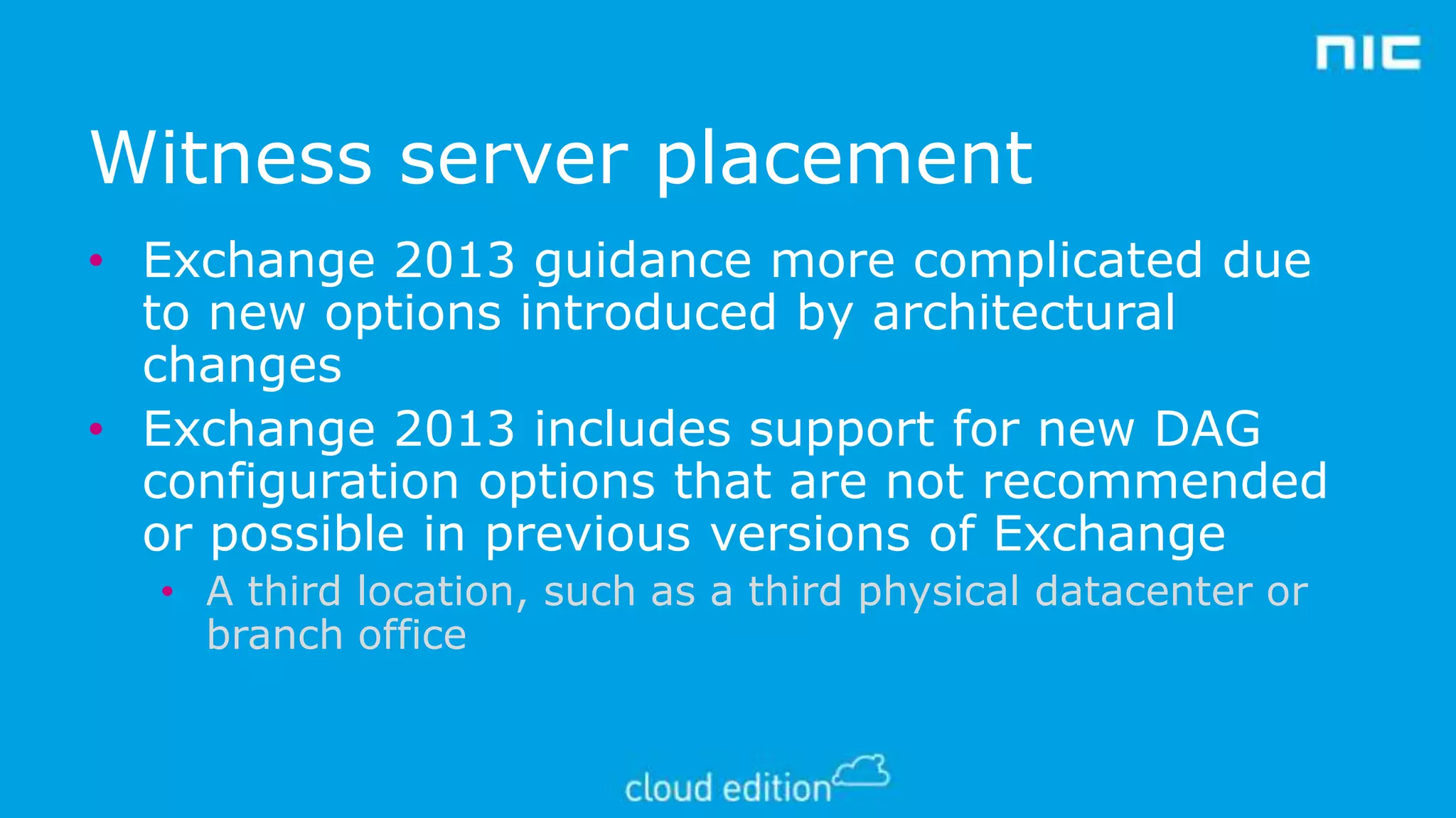 Witness server placement
• Exchange 2013 guidance more complicated due
to new options introduced by architectural
changes
• Exchange 2013 includes support for new DAG
configuration options that are not recommended
or possible in previous versions of Exchange
• A third location, such as a third physical datacenter or
branch office

 