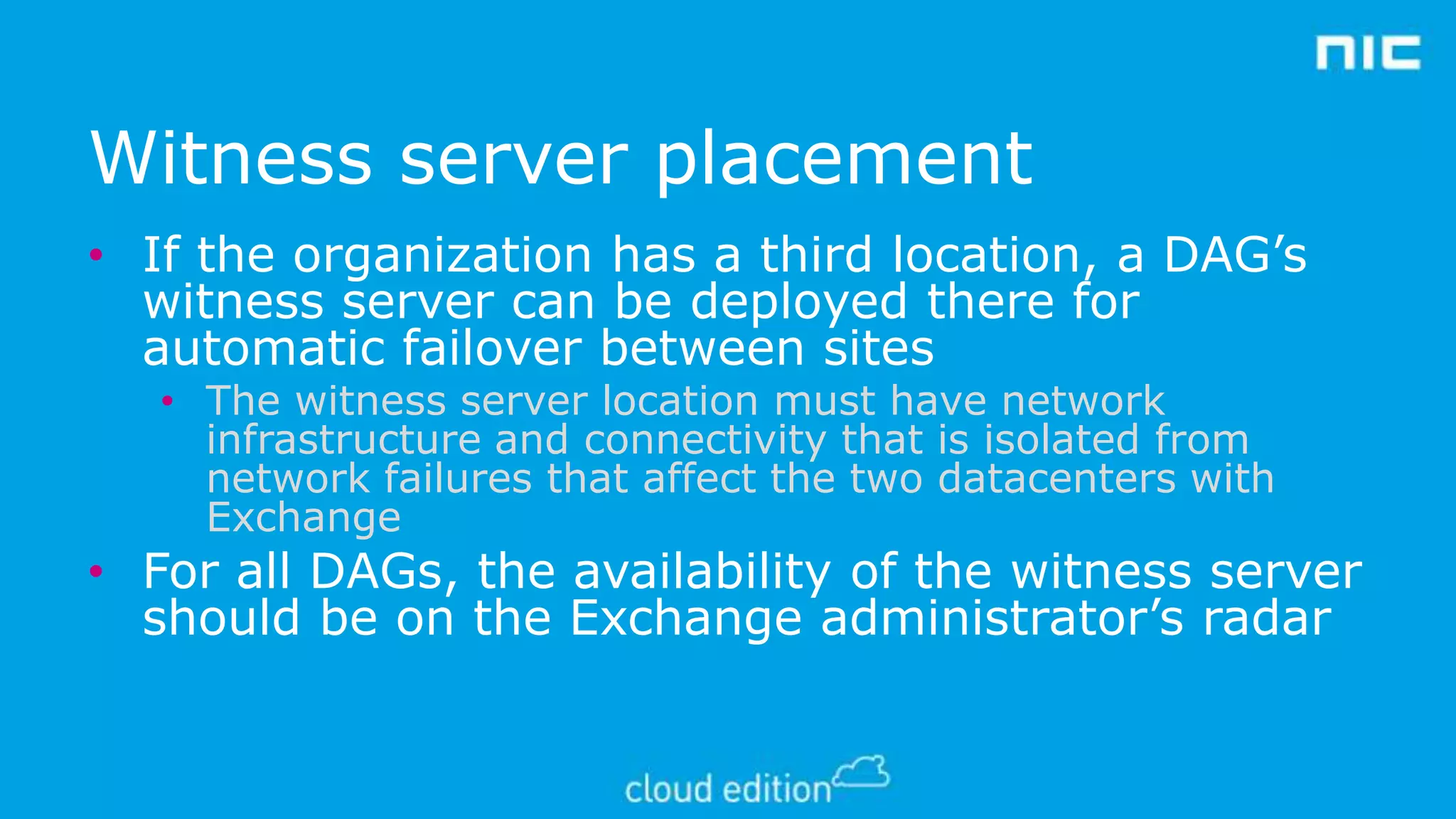 Witness server placement
• If the organization has a third location, a DAG’s
witness server can be deployed there for
automatic failover between sites
• The witness server location must have network
infrastructure and connectivity that is isolated from
network failures that affect the two datacenters with
Exchange

• For all DAGs, the availability of the witness server
should be on the Exchange administrator’s radar

 