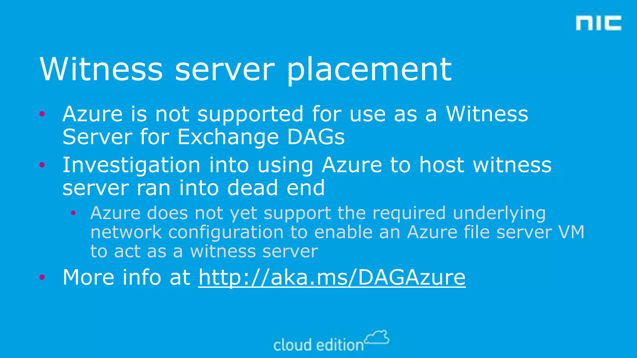 Witness server placement
• Azure is not supported for use as a Witness
Server for Exchange DAGs
• Investigation into using Azure to host witness
server ran into dead end
• Azure does not yet support the required underlying
network configuration to enable an Azure file server VM
to act as a witness server

• More info at http://aka.ms/DAGAzure

 